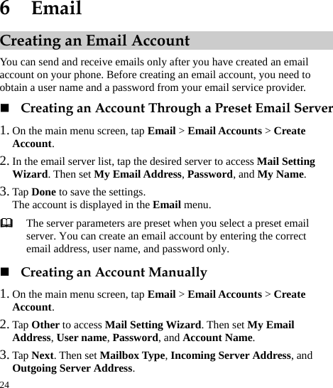  24 6  Email Creating an Email Account You can send and receive emails only after you have created an email account on your phone. Before creating an email account, you need to obtain a user name and a password from your email service provider.    Creating an Account Through a Preset Email Server 1. On the main menu screen, tap Email &gt; Email Accounts &gt; Create Account.  2. In the email server list, tap the desired server to access Mail Setting Wizard. Then set My Email Address, Password, and My Name.   3. Tap Done to save the settings.   The account is displayed in the Email menu.    The server parameters are preset when you select a preset email server. You can create an email account by entering the correct email address, user name, and password only.    Creating an Account Manually 1. On the main menu screen, tap Email &gt; Email Accounts &gt; Create Account.  2. Tap Other to access Mail Setting Wizard. Then set My Email Address, User name, Password, and Account Name.  3. Tap Next. Then set Mailbox Type, Incoming Server Address, and Outgoing Server Address.   