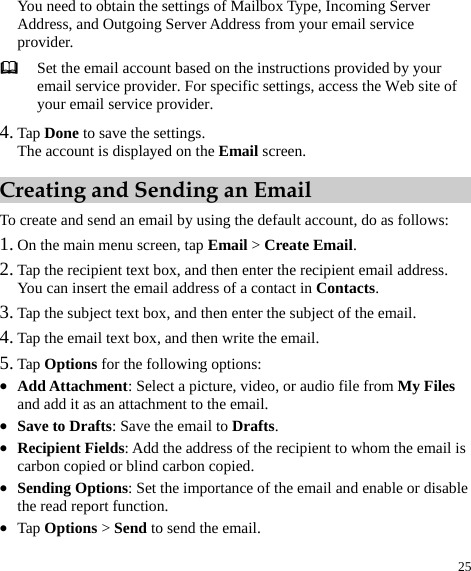  25 You need to obtain the settings of Mailbox Type, Incoming Server Address, and Outgoing Server Address from your email service provider.   Set the email account based on the instructions provided by your email service provider. For specific settings, access the Web site of your email service provider.   4. Tap Done to save the settings.   The account is displayed on the Email screen.   Creating and Sending an Email To create and send an email by using the default account, do as follows:   1. On the main menu screen, tap Email &gt; Create Email.  2. Tap the recipient text box, and then enter the recipient email address.   You can insert the email address of a contact in Contacts.  3. Tap the subject text box, and then enter the subject of the email.   4. Tap the email text box, and then write the email.   5. Tap Options for the following options:   z Add Attachment: Select a picture, video, or audio file from My Files and add it as an attachment to the email.   z Save to Drafts: Save the email to Drafts.  z Recipient Fields: Add the address of the recipient to whom the email is carbon copied or blind carbon copied.   z Sending Options: Set the importance of the email and enable or disable the read report function.   z Tap Options &gt; Send to send the email.   