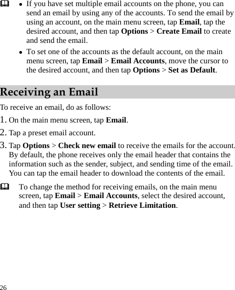  26  z If you have set multiple email accounts on the phone, you can send an email by using any of the accounts. To send the email by using an account, on the main menu screen, tap Email, tap the desired account, and then tap Options &gt; Create Email to create and send the email.   z To set one of the accounts as the default account, on the main menu screen, tap Email &gt; Email Accounts, move the cursor to the desired account, and then tap Options &gt; Set as Default.  Receiving an Email To receive an email, do as follows:   1. On the main menu screen, tap Email.  2. Tap a preset email account.   3. Tap Options &gt; Check new email to receive the emails for the account.   By default, the phone receives only the email header that contains the information such as the sender, subject, and sending time of the email. You can tap the email header to download the contents of the email.    To change the method for receiving emails, on the main menu screen, tap Email &gt; Email Accounts, select the desired account, and then tap User setting &gt; Retrieve Limitation.   