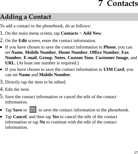 27  7  Contacts Adding a Contact To add a contact to the phonebook, do as follows:   1. On the main menu screen, tap Contacts &gt; Add New.  2. On the Edit screen, enter the contact information.   z If you have chosen to save the contact information to Phone, you can set Name, Mobile Number, Home Number, Office Number, Fax Number, E-mail, Group, Notes, Custom Tone, Customer Image, and URL. (At least one number is required.) z If you have chosen to save the contact information to UIM Card, you can set Name and Mobile Number.  3. Directly tap the item to be edited.   4. Edit the item.   5. Save the contact information or cancel the edit of the contact information.  z Tap Save or   to save the contact information to the phonebook.   z Tap Cancel, and then tap Yes to cancel the edit of the contact information or tap No to continue with the edit of the contact information.  