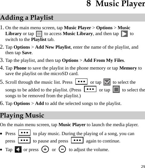  29 8  Music Player Adding a Playlist 1. On the main menu screen, tap Music Player &gt; Options &gt; Music Library or tap   to access Music Library, and then tap   to switch to the Playlist tab.   2. Tap Options &gt; Add New Playlist, enter the name of the playlist, and then tap Save.  3. Tap the playlist, and then tap Options &gt; Add From My Files.  4. Tap Phone to save the playlist in the phone memory or tap Memory to save the playlist on the microSD card.   5. Scroll through the music list. Press   or tap   to select the songs to be added to the playlist. (Press   or tap    to select the songs to be removed from the playlist.) 6. Tap Options &gt; Add to add the selected songs to the playlist.   Playing Music On the main menu screen, tap Music Player to launch the media player.   z Press    to play music. During the playing of a song, you can press    to pause and press    again to continue.   z Tap  or press   or    to adjust the volume.   