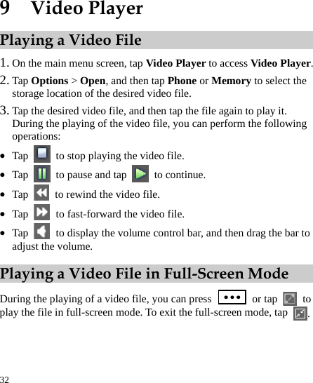  32 9  Video Player Playing a Video File 1. On the main menu screen, tap Video Player to access Video Player.  2. Tap Options &gt; Open, and then tap Phone or Memory to select the storage location of the desired video file.   3. Tap the desired video file, and then tap the file again to play it.   During the playing of the video file, you can perform the following operations:  z Tap    to stop playing the video file. z Tap    to pause and tap   to continue.  z Tap    to rewind the video file.   z Tap    to fast-forward the video file.   z Tap    to display the volume control bar, and then drag the bar to adjust the volume.   Playing a Video File in Full-Screen Mode During the playing of a video file, you can press   or tap   to play the file in full-screen mode. To exit the full-screen mode, tap  .     