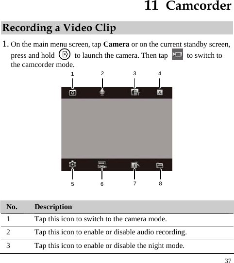  37 11  Camcorder Recording a Video Clip 1. On the main menu screen, tap Camera or on the current standby screen, press and hold    to launch the camera. Then tap    to switch to the camcorder mode.   12345678  No.  Description 1  Tap this icon to switch to the camera mode.   2  Tap this icon to enable or disable audio recording.   3  Tap this icon to enable or disable the night mode.   