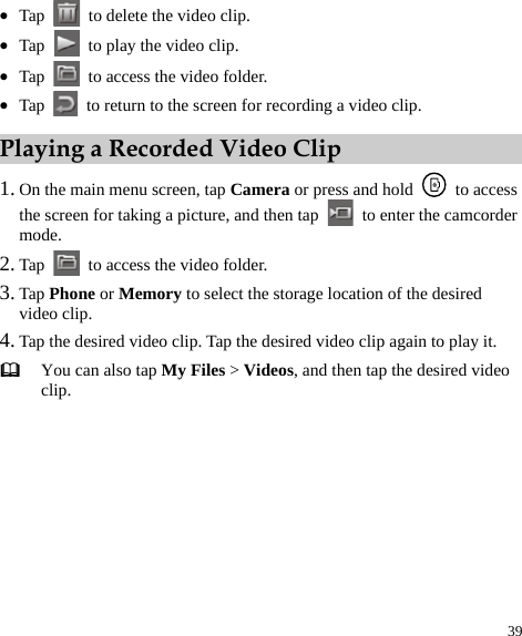  39 z Tap    to delete the video clip.   z Tap    to play the video clip.   z Tap    to access the video folder.   z Tap    to return to the screen for recording a video clip.   Playing a Recorded Video Clip 1. On the main menu screen, tap Camera or press and hold   to access the screen for taking a picture, and then tap   to enter the camcorder mode.  2. Tap    to access the video folder.   3. Tap Phone or Memory to select the storage location of the desired video clip.   4. Tap the desired video clip. Tap the desired video clip again to play it.    You can also tap My Files &gt; Videos, and then tap the desired video clip.   