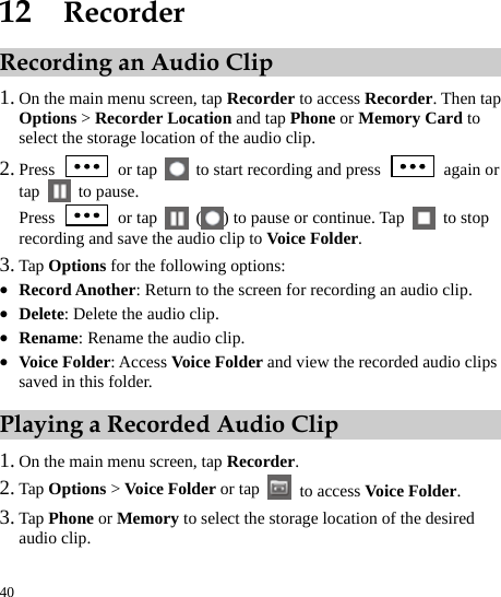  40 12  Recorder Recording an Audio Clip 1. On the main menu screen, tap Recorder to access Recorder. Then tap Options &gt; Recorder Location and tap Phone or Memory Card to select the storage location of the audio clip.   2. Press   or tap    to start recording and press   again or tap   to pause.  Press   or tap   ( ) to pause or continue. Tap   to stop recording and save the audio clip to Voice Folder.  3. Tap Options for the following options: z Record Another: Return to the screen for recording an audio clip.   z Delete: Delete the audio clip.   z Rename: Rename the audio clip.   z Voice Folder: Access Voice Folder and view the recorded audio clips saved in this folder.   Playing a Recorded Audio Clip 1. On the main menu screen, tap Recorder.  2. Tap Options &gt; Voice Folder or tap   to access Voice Folder.   3. Tap Phone or Memory to select the storage location of the desired audio clip.   