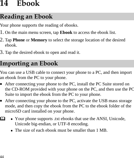  44 14  Ebook Reading an Ebook Your phone supports the reading of ebooks. 1. On the main menu screen, tap Ebook to access the ebook list.   2. Tap Phone or Memory to select the storage location of the desired ebook.  3. Tap the desired ebook to open and read it. Importing an Ebook You can use a USB cable to connect your phone to a PC, and then import an ebook from the PC to your phone.   z After connecting your phone to the PC, install the PC Suite stored on the CD-ROM provided with your phone on the PC, and then use the PC Suite to import the ebook from the PC to your phone.   z After connecting your phone to the PC, activate the USB mass storage mode, and then copy the ebook from the PC to the ebook folder of the microSD card installed on your phone.    z Your phone supports .txt ebooks that use the ANSI, Unicode, Unicode big-endian, or UTF-8 encoding.   z The size of each ebook must be smaller than 1 MB. 