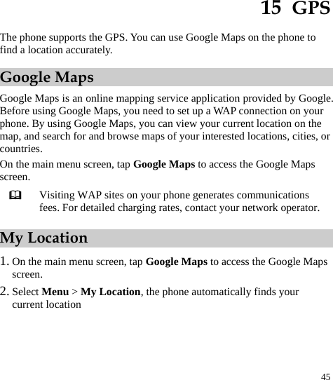  45 15  GPS The phone supports the GPS. You can use Google Maps on the phone to find a location accurately. Google Maps Google Maps is an online mapping service application provided by Google. Before using Google Maps, you need to set up a WAP connection on your phone. By using Google Maps, you can view your current location on the map, and search for and browse maps of your interested locations, cities, or countries. On the main menu screen, tap Google Maps to access the Google Maps screen.  Visiting WAP sites on your phone generates communications fees. For detailed charging rates, contact your network operator. My Location 1. On the main menu screen, tap Google Maps to access the Google Maps screen. 2. Select Menu &gt; My Location, the phone automatically finds your current location 
