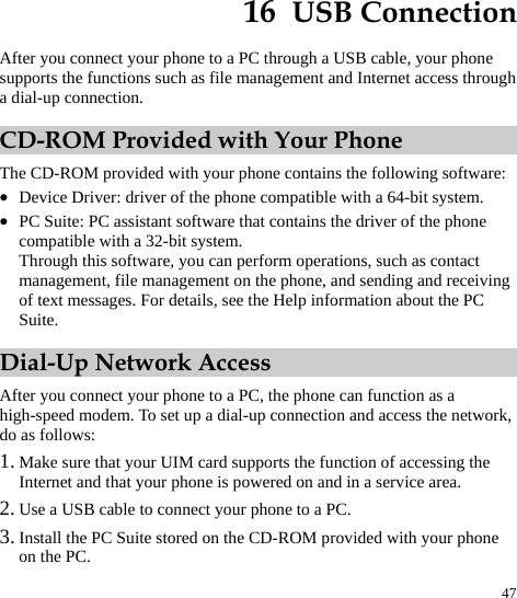  47 16  USB Connection After you connect your phone to a PC through a USB cable, your phone supports the functions such as file management and Internet access through a dial-up connection.   CD-ROM Provided with Your Phone The CD-ROM provided with your phone contains the following software:   z Device Driver: driver of the phone compatible with a 64-bit system.   z PC Suite: PC assistant software that contains the driver of the phone compatible with a 32-bit system.   Through this software, you can perform operations, such as contact management, file management on the phone, and sending and receiving of text messages. For details, see the Help information about the PC Suite.  Dial-Up Network Access After you connect your phone to a PC, the phone can function as a high-speed modem. To set up a dial-up connection and access the network, do as follows: 1. Make sure that your UIM card supports the function of accessing the Internet and that your phone is powered on and in a service area.   2. Use a USB cable to connect your phone to a PC. 3. Install the PC Suite stored on the CD-ROM provided with your phone on the PC.   
