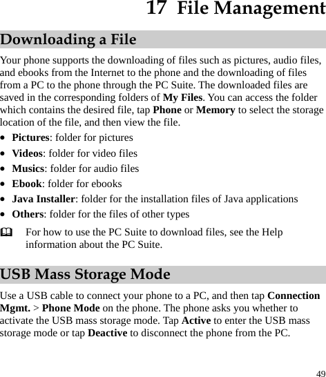  49 17  File Management Downloading a File Your phone supports the downloading of files such as pictures, audio files, and ebooks from the Internet to the phone and the downloading of files from a PC to the phone through the PC Suite. The downloaded files are saved in the corresponding folders of My Files. You can access the folder which contains the desired file, tap Phone or Memory to select the storage location of the file, and then view the file.   z Pictures: folder for pictures z Videos: folder for video files   z Musics: folder for audio files   z Ebook: folder for ebooks z Java Installer: folder for the installation files of Java applications z Others: folder for the files of other types  For how to use the PC Suite to download files, see the Help information about the PC Suite.   USB Mass Storage Mode Use a USB cable to connect your phone to a PC, and then tap Connection Mgmt. &gt; Phone Mode on the phone. The phone asks you whether to activate the USB mass storage mode. Tap Active to enter the USB mass storage mode or tap Deactive to disconnect the phone from the PC.   
