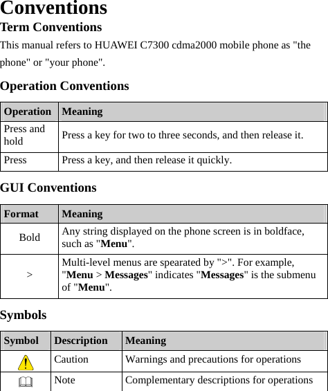  Conventions Term Conventions This manual refers to HUAWEI C7300 cdma2000 mobile phone as &quot;the phone&quot; or &quot;your phone&quot;. Operation Conventions Operation  Meaning Press and hold  Press a key for two to three seconds, and then release it. Press  Press a key, and then release it quickly. GUI Conventions Format  Meaning Bold  Any string displayed on the phone screen is in boldface, such as &quot;Menu&quot;. &gt;  Multi-level menus are spearated by &quot;&gt;&quot;. For example, &quot;Menu &gt; Messages&quot; indicates &quot;Messages&quot; is the submenu of &quot;Menu&quot;. Symbols Symbol  Description  Meaning  Caution  Warnings and precautions for operations    Note  Complementary descriptions for operations  
