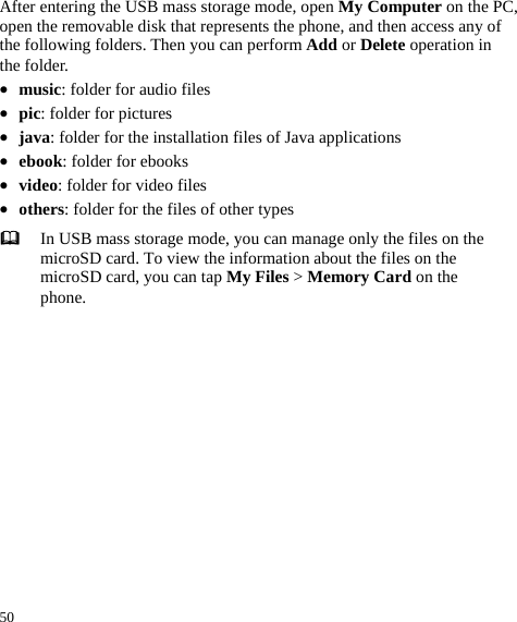  50 After entering the USB mass storage mode, open My Computer on the PC, open the removable disk that represents the phone, and then access any of the following folders. Then you can perform Add or Delete operation in the folder.   z music: folder for audio files   z pic: folder for pictures z java: folder for the installation files of Java applications z ebook: folder for ebooks z video: folder for video files   z others: folder for the files of other types  In USB mass storage mode, you can manage only the files on the microSD card. To view the information about the files on the microSD card, you can tap My Files &gt; Memory Card on the phone.   
