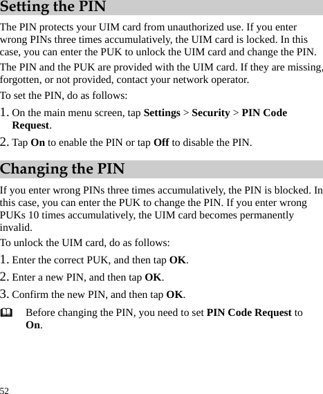  52 Setting the PIN The PIN protects your UIM card from unauthorized use. If you enter wrong PINs three times accumulatively, the UIM card is locked. In this case, you can enter the PUK to unlock the UIM card and change the PIN.   The PIN and the PUK are provided with the UIM card. If they are missing, forgotten, or not provided, contact your network operator.   To set the PIN, do as follows:   1. On the main menu screen, tap Settings &gt; Security &gt; PIN Code Request.  2. Tap On to enable the PIN or tap Off to disable the PIN.   Changing the PIN If you enter wrong PINs three times accumulatively, the PIN is blocked. In this case, you can enter the PUK to change the PIN. If you enter wrong PUKs 10 times accumulatively, the UIM card becomes permanently invalid.  To unlock the UIM card, do as follows:   1. Enter the correct PUK, and then tap OK.  2. Enter a new PIN, and then tap OK.  3. Confirm the new PIN, and then tap OK.   Before changing the PIN, you need to set PIN Code Request to On.  