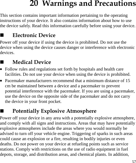  57 20  Warnings and Precautions This section contains important information pertaining to the operating instructions of your device. It also contains information about how to use the device safely. Read this information carefully before using your device.  Electronic Device Power off your device if using the device is prohibited. Do not use the device when using the device causes danger or interference with electronic devices.  Medical Device z Follow rules and regulations set forth by hospitals and health care facilities. Do not use your device when using the device is prohibited. z Pacemaker manufacturers recommend that a minimum distance of 15 cm be maintained between a device and a pacemaker to prevent potential interference with the pacemaker. If you are using a pacemaker, use the device on the opposite side of the pacemaker and do not carry the device in your front pocket.  Potentially Explosive Atmosphere Power off your device in any area with a potentially explosive atmosphere, and comply with all signs and instructions. Areas that may have potentially explosive atmospheres include the areas where you would normally be advised to turn off your vehicle engine. Triggering of sparks in such areas could cause an explosion or a fire, resulting in bodily injuries or even deaths. Do not power on your device at refueling points such as service stations. Comply with restrictions on the use of radio equipment in fuel depots, storage, and distribution areas, and chemical plants. In addition, 