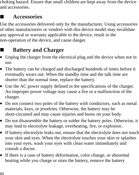  60 choking hazard. Ensure that small children are kept away from the device and accessories.  Accessories Use the accessories delivered only by the manufacturer. Using accessories of other manufacturers or vendors with this device model may invalidate any approval or warranty applicable to the device, result in the non-operation of the device, and cause danger.  Battery and Charger z Unplug the charger from the electrical plug and the device when not in use. z The battery can be charged and discharged hundreds of times before it eventually wears out. When the standby time and the talk time are shorter than the normal time, replace the battery. z Use the AC power supply defined in the specifications of the charger. An improper power voltage may cause a fire or a malfunction of the charger. z Do not connect two poles of the battery with conductors, such as metal materials, keys, or jewelries. Otherwise, the battery may be short-circuited and may cause injuries and burns on your body. z Do not disassemble the battery or solder the battery poles. Otherwise, it may lead to electrolyte leakage, overheating, fire, or explosion. z If battery electrolyte leaks out, ensure that the electrolyte does not touch your skin and eyes. When the electrolyte touches your skin or splashes into your eyes, wash your eyes with clean water immediately and consult a doctor. z If there is a case of battery deformation, color change, or abnormal heating while you charge or store the battery, remove the battery 