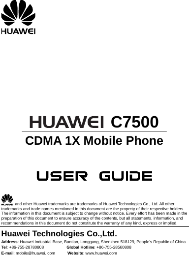            C7500 CDMA 1X Mobile Phone       and other Huawei trademarks are trademarks of Huawei Technologies Co., Ltd. All other trademarks and trade names mentioned in this document are the property of their respective holders. The information in this document is subject to change without notice. Every effort has been made in the preparation of this document to ensure accuracy of the contents, but all statements, information, and recommendations in this document do not constitute the warranty of any kind, express or implied. Huawei Technologies Co.,Ltd. Address: Huawei Industrial Base, Bantian, Longgang, Shenzhen 518129,Tel: +86-755-28780808           Global Hotline: +86-755-28560808  People&apos;s Republic of China E-mail: mobile@huawei. com      Website: www.huawei.com 