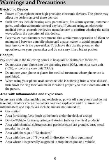  9 Warnings and Precautions ectronic Device Elz Power off your phone near high-precision electronic devices. The phone maaffect the performance of these devices.  y radio HoPayz rating room (OR), intensive care unit it (CCU). z Arnot takz z z z Such devices include hearing aids, pacemakers, fire alarm systems, automatic gates, and other automatic-control devices. If you are using an electronic medical device, consult the device manufacturer to confirm whether the wave affects the operation of this device. z Pacemaker manufacturers recommend that a minimum separation of 15cm be maintained between a mobile phone and a pace-maker to avoid potential interference with the pace-maker. To achieve this use the phone on the opposite ear to your pacemaker and do not carry it in a breast pocket. spital  attention to the following points in hospitals or health care facilities: Do not take your phone into the ope(ICU), or coronary care unz Do not use your phone at places for medical treatment where phone use is prohibited. When using your phone near someone who is suffering from a heart disease, turn down the ring tone volume or vibration properly so that it does not affect the person. ea with Inflammables and Explosives In any area with inflammables and explosives, power off your phone and do e out, install or charge the battery, to avoid explosion and fire. Areas with inflammables and explosives include, but are not limited to: Gas station Area for storing fuels (such as the bunk under the deck of a ship) Device/Vehicle for transporting and storing fuels or chemical products z z Area with chemical substances and particles (such as: granule, dust, metal powder) in the air z Area with the sign of &quot;Explosives&quot; Area with the sign of &quot;Power off bi-direction wireless equipment&quot; z Area where it is generally suggested to stop the engine or a vehicle 