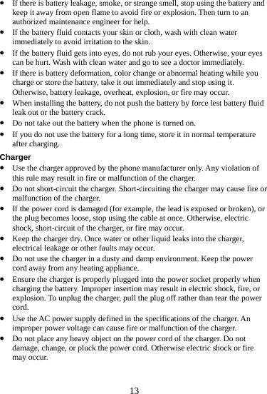  z If there is battery leakage, smoke, or strange smell, stop using the battery andkeep it away from open flame to avoid fire or explosion. Then turn to an authorized m13  t rub your eyes. Otherwise, your eyes  go to see a doctor immediately. ou id  ironment. Keep the power aintenance engineer for help. z If the battery fluid contacts your skin or cloth, wash with clean water immediately to avoid irritation to the skin. If the battery fluid gets intz o eyes, do nocan be hurt. Wash with clean water andz If there is battery deformation, color change or abnormal heating while ycharge or store the battery, take it out immediately and stop using it. Otherwise, battery leakage, overheat, explosion, or fire may occur. z When installing the battery, do not push the battery by force lest battery fluleak out or the battery crack. z Do not take out the battery when the phone is turned on. z If you do not use the battery for a long time, store it in normal temperature after charging. Charger z Use the charger approved by the phone manufacturer only. Any violation of this rule may result in fire or malfunction of the charger. z Do not short-circuit the charger. Short-circuiting the charger may cause fire ormalfunction of the charger. z If the power cord is damaged (for example, the lead is exposed or broken), or the plug becomes loose, stop using the cable at once. Otherwise, electric shock, short-circuit of the charger, or fire may occur. z Keep the charger dry. Once water or other liquid leaks into the charger, electrical leakage or other faults may occur. z Do not use the charger in a dusty and damp envcord away from any heating appliance. z Ensure the charger is properly plugged into the power socket properly when charging the battery. Improper insertion may result in electric shock, fire, or explosion. To unplug the charger, pull the plug off rather than tear the power cord. z Use the AC power supply defined in the specifications of the charger. An improper power voltage can cause fire or malfunction of the charger. z Do not place any heavy object on the power cord of the charger. Do not damage, change, or pluck the power cord. Otherwise electric shock or fire may occur. 