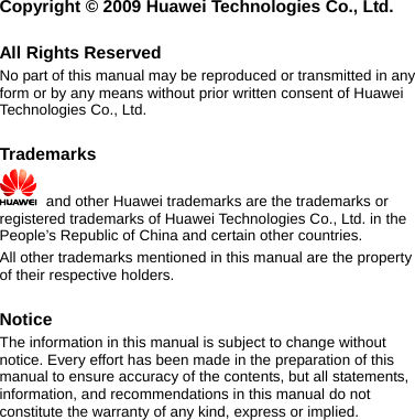   ei Technologies Co., Ltd. y  prior written consent of Huawei Ltd. emarks Copyright © 2009 Huaw All Rights Reserved No part of this manual may be reproduced or transmitted in anrm or by any means withoutfoTechnologies Co.,  Trad   and other Huawei trademarks are the trademarks or registered trademarks of Huawei Technologies Co., Ltd. in the People’s Republic of China and certain other countries. l other trademarks mentionAlof ed in this manual are the property spective holders. ents, t e the warranty of any kind, express or implied.   their re Notice The information in this manual is subject to change without notice. Every effort has been made in the preparation of this manual to ensure accuracy of the contents, but all statemon, and recommendations in this manual do noinformaticonstitut 
