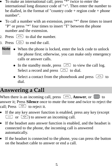  z To make an international call, press &quot;*&quot; twice to enter the international long distance code of &quot;+&quot;. Then enter the numbbe dialled, in the format of &quot;countr5 er to y code + region code + phone nsion, press &quot;*&quot; three times to insert nu2. Press number&quot;. z To call  mber with an extea nu&quot;P&quot; or press &quot;*&quot; four times to insert &quot;T&quot; between the phone ber and the extension. m  to dial the number. 3. Press    to end the call. Note z code to unlock , press When the phone is locked, enter the lock the phone first; otherwise, you can make only em ency calls or answer calls. ergz In the standby mode   to view the call log. d press Select a record an  to dial. z Select a contact from the phonebook and press   to dial. Answering a Call ere is ncoming call, press When th  an i , Answer, or   to calanswer it; Press Silence once to mute the tone and twice to reject the l; Press    to reject it. If the any key answerz  function is enabled, press any key (except  or  ) to answer an incoming call. If the headset auto answer function is enabledz , and the headset is phone, the incoming call is answered on connected to the automatically. z If the headset is connected to the phone, you can press the button the headset cable to answer or end a call. 