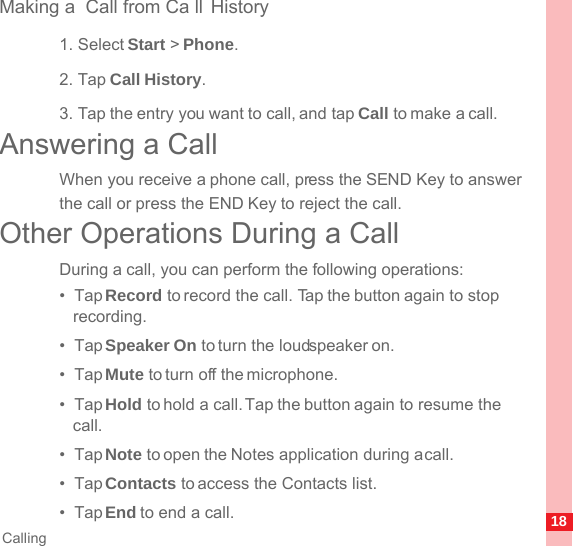 18CallingMaking a  Call from Ca ll History1. Select Start &gt; Phone.2. Tap Call History.3. Tap the entry you want to call, and tap Call to make a call.Answering a CallWhen you receive a phone call, press the SEND Key to answer the call or press the END Key to reject the call.Other Operations During a CallDuring a call, you can perform the following operations:•  Tap Record to record the call. Tap the button again to stop recording.•  Tap Speaker On to turn the loudspeaker on.•  Tap Mute to turn off the microphone.•  Tap Hold to hold a call. Tap the button again to resume the call.•  Tap Note to open the Notes application during a call.•  Tap Contacts to access the Contacts list.•  Tap End to end a call.