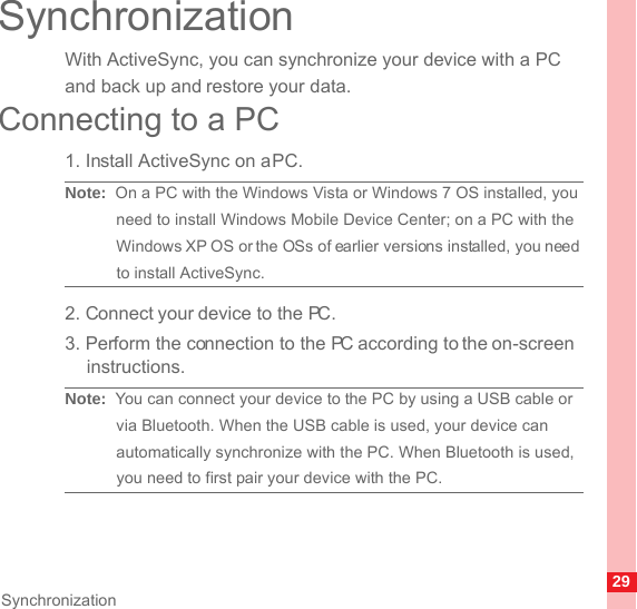 29SynchronizationSynchronizationWith ActiveSync, you can synchronize your device with a PC and back up and restore your data.Connecting to a PC1. Install ActiveSync on a PC.Note:  On a PC with the Windows Vista or Windows 7 OS installed, you need to install Windows Mobile Device Center; on a PC with the Windows XP OS or the OSs of earlier versions installed, you need to install ActiveSync.2. Connect your device to the PC.3. Perform the connection to the PC according to the on-screen instructions.Note:  You can connect your device to the PC by using a USB cable or via Bluetooth. When the USB cable is used, your device can automatically synchronize with the PC. When Bluetooth is used, you need to first pair your device with the PC.