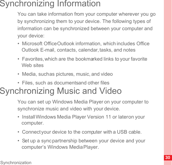30SynchronizationSynchronizing InformationYou can take information from your computer wherever you go by synchronizing them to your device. The following types of information can be synchronized between your computer and your device:•  Microsoft Office Outlook information, which includes Office Outlook E-mail, contacts, calendar, tasks, and notes•  Favorites, which are the bookmarked links to your favorite Web sites•  Media, such as pictures, music, and video•  Files, such as documents and other filesSynchronizing Music and VideoYou can set up Windows Media Player on your computer to synchronize music and video with your device.•  Install Windows Media Player Version 11 or later on your computer.•  Connect your device to the computer with a USB cable.•  Set up a sync partnership between your device and your computer’s Windows Media Player.