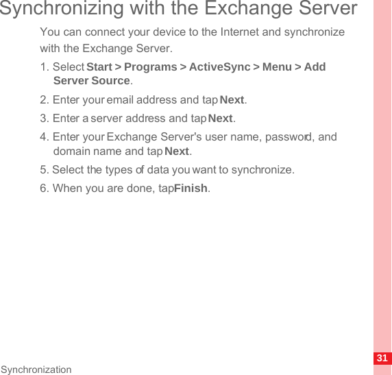 31SynchronizationSynchronizing with the Exchange ServerYou can connect your device to the Internet and synchronize with the Exchange Server.1. Select Start &gt; Programs &gt; ActiveSync &gt; Menu &gt; Add Server Source.2. Enter your email address and tap Next.3. Enter a server address and tap Next.4. Enter your Exchange Server&apos;s user name, password, and domain name and tap Next.5. Select the types of data you want to synchronize.6. When you are done, tap Finish.