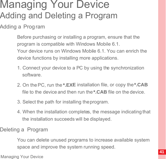 41Managing Your DeviceManaging Your DeviceAdding and Deleting a ProgramAdding a  Prog ramBefore purchasing or installing a program, ensure that the program is compatible with Windows Mobile 6.1.Your device runs on Windows Mobile 6.1. You can enrich the device functions by installing more applications.1. Connect your device to a PC by using the synchronization software.2. On the PC, run the *.EXE installation file, or copy the *.CAB file to the device and then run the *.CAB file on the device.3. Select the path for installing the program.4. When the installation completes, the message indicating that the installation succeeds will be displayed.Deleting a  ProgramYou can delete unused programs to increase available system space and improve the system running speed.