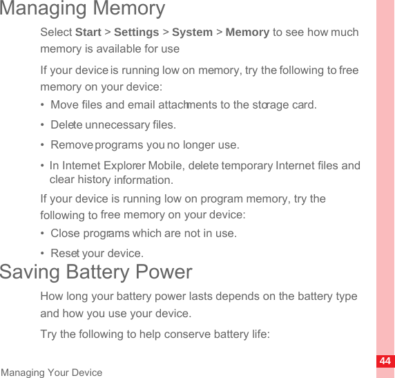 44Managing Your DeviceManaging MemorySelect Start &gt; Settings &gt; System &gt; Memory to see how much memory is available for useIf your device is running low on memory, try the following to free memory on your device:•  Move files and email attachments to the storage card.•  Delete unnecessary files.•  Remove programs you no longer use.•  In Internet Explorer Mobile, delete temporary Internet files and clear history information.If your device is running low on program memory, try the following to free memory on your device:•  Close programs which are not in use.•  Reset your device.Saving Battery PowerHow long your battery power lasts depends on the battery type and how you use your device. Try the following to help conserve battery life: