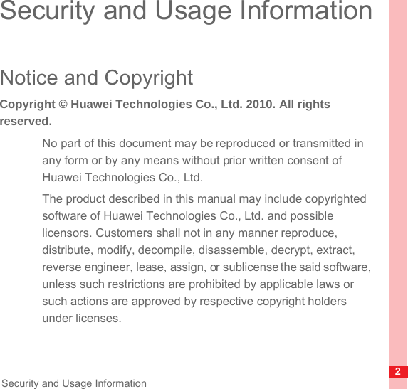 2Security and Usage InformationSecurity and Usage InformationNotice and CopyrightCopyright © Huawei Technologies Co., Ltd. 2010. All rights reserved.No part of this document may be reproduced or transmitted in any form or by any means without prior written consent of Huawei Technologies Co., Ltd.The product described in this manual may include copyrighted software of Huawei Technologies Co., Ltd. and possible licensors. Customers shall not in any manner reproduce, distribute, modify, decompile, disassemble, decrypt, extract, reverse engineer, lease, assign, or sublicense the said software, unless such restrictions are prohibited by applicable laws or such actions are approved by respective copyright holders under licenses.