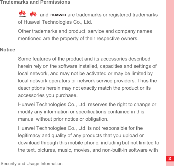 3Security and Usage InformationTrademarks and Permissions,  , and   are trademarks or registered trademarks of Huawei Technologies Co., Ltd.Other trademarks and product, service and company names mentioned are the property of their respective owners.NoticeSome features of the product and its accessories described herein rely on the software installed, capacities and settings of local network, and may not be activated or may be limited by local network operators or network service providers. Thus the descriptions herein may not exactly match the product or its accessories you purchase.Huawei Technologies Co., Ltd. reserves the right to change or modify any information or specifications contained in this manual without prior notice or obligation.Huawei Technologies Co., Ltd. is not responsible for the legitimacy and quality of any products that you upload or download through this mobile phone, including but not limited to the text, pictures, music, movies, and non-built-in software with 