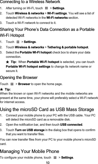 10Connecting to a Wireless Network1.  After turning on Wi-Fi, touch   &gt; Settings.2. Touch Wireless &amp; networks &gt; Wi-Fi settings. You will see a list of detected Wi-Fi networks in the Wi-Fi networks section.3.  Touch a Wi-Fi network to connect to it.Sharing Your Phone’s Data Connection as a Portable Wi-Fi Hotspot1. Touch   &gt; Settings.2. Touch Wireless &amp; networks &gt; Tethering &amp; portable hotspot.3. Select the Portable Wi-Fi hotspot check box to share your data connection.ƾ  Tip:When Portable Wi-Fi hotspot is selected, you can touch Portable Wi-Fi hotspot settings to change its network name or secure it.Opening the BrowserTouch  &gt; Browser to open the home page.ƾ  Tip:When the known or open Wi-Fi networks and the mobile networks are present at the same time, your phone will preferably select a Wi-Fi network for internet access.Using the microSD Card as USB Mass Storage1.  Connect your mobile phone to your PC with the USB cable. Your PC will detect the microSD card as a removable disk.2.  Open the notification bar, and then touch USB connected.3. Touch Turn on USB storage in the dialog box that opens to confirm that you want to transfer files.You can now transfer files from your PC to your mobile phone’s microSD card.Managing Your Mobile PhoneTo configure your mobile phone, touch   &gt; Settings.
