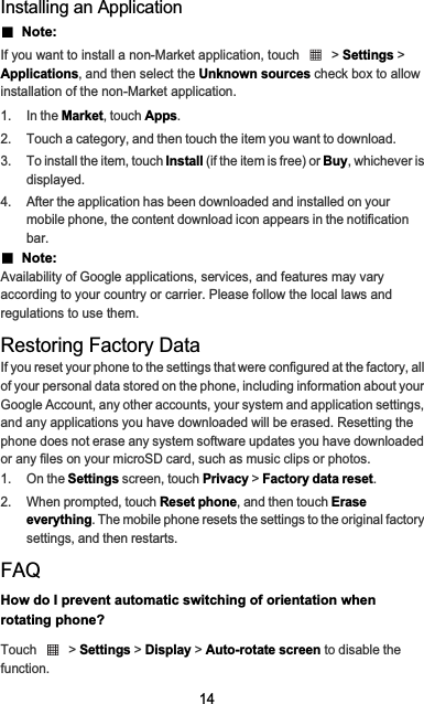 14Installing an ApplicationƵ  Note:  If you want to install a non-Market application, touch   &gt; Settings &gt; Applications, and then select the Unknown sources check box to allow installation of the non-Market application.1. In the Market, touch Apps.2.  Touch a category, and then touch the item you want to download.3.  To install the item, touch Install (if the item is free) or Buy, whichever is displayed.4.  After the application has been downloaded and installed on your mobile phone, the content download icon appears in the notification bar.Ƶ  Note:  Availability of Google applications, services, and features may vary according to your country or carrier. Please follow the local laws and regulations to use them.Restoring Factory DataIf you reset your phone to the settings that were configured at the factory, all of your personal data stored on the phone, including information about your Google Account, any other accounts, your system and application settings, and any applications you have downloaded will be erased. Resetting the phone does not erase any system software updates you have downloaded or any files on your microSD card, such as music clips or photos.1. On the Settings screen, touch Privacy &gt; Factory data reset.2. When prompted, touch Reset phone, and then touch Erase everything. The mobile phone resets the settings to the original factory settings, and then restarts.FAQHow do I prevent automatic switching of orientation when rotating phone?Touch  &gt; Settings &gt; Display &gt; Auto-rotate screen to disable the function.