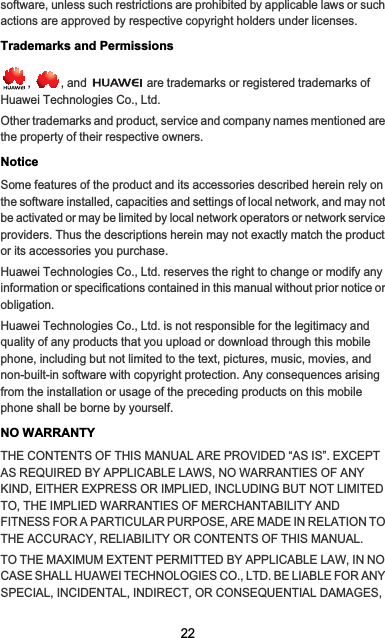22software, unless such restrictions are prohibited by applicable laws or such actions are approved by respective copyright holders under licenses.Trademarks and Permissions,  , and   are trademarks or registered trademarks of Huawei Technologies Co., Ltd.Other trademarks and product, service and company names mentioned are the property of their respective owners.NoticeSome features of the product and its accessories described herein rely on the software installed, capacities and settings of local network, and may not be activated or may be limited by local network operators or network service providers. Thus the descriptions herein may not exactly match the product or its accessories you purchase.Huawei Technologies Co., Ltd. reserves the right to change or modify any information or specifications contained in this manual without prior notice or obligation.Huawei Technologies Co., Ltd. is not responsible for the legitimacy and quality of any products that you upload or download through this mobile phone, including but not limited to the text, pictures, music, movies, and non-built-in software with copyright protection. Any consequences arising from the installation or usage of the preceding products on this mobile phone shall be borne by yourself.NO WARRANTYTHE CONTENTS OF THIS MANUAL ARE PROVIDED “AS IS”. EXCEPT AS REQUIRED BY APPLICABLE LAWS, NO WARRANTIES OF ANY KIND, EITHER EXPRESS OR IMPLIED, INCLUDING BUT NOT LIMITED TO, THE IMPLIED WARRANTIES OF MERCHANTABILITY AND FITNESS FOR A PARTICULAR PURPOSE, ARE MADE IN RELATION TO THE ACCURACY, RELIABILITY OR CONTENTS OF THIS MANUAL.TO THE MAXIMUM EXTENT PERMITTED BY APPLICABLE LAW, IN NO CASE SHALL HUAWEI TECHNOLOGIES CO., LTD. BE LIABLE FOR ANY SPECIAL, INCIDENTAL, INDIRECT, OR CONSEQUENTIAL DAMAGES, 