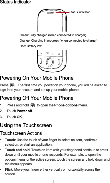 4Status IndicatorPowering On Your Mobile PhonePress  . The first time you power on your phone, you will be asked to sign in to your account and set up your mobile phone.Powering Off Your Mobile Phone1.  Press and hold   to open the Phone options menu.2. Touch Power off.3. Touch OK.Using the TouchscreenTouchscreen Actions•Touch: Use the touch of your finger to select an item, confirm a selection, or start an application.•Touch and hold: Touch an item with your finger and continue to press down until your mobile phone responds. For example, to open the options menu for the active screen, touch the screen and hold down until the menu appears.•Flick: Move your finger either vertically or horizontally across the screen.Status indicatorGreen: Fully charged (when connected to charger).Orange: Charging in progress (when connected to charger).Red: Battery low.