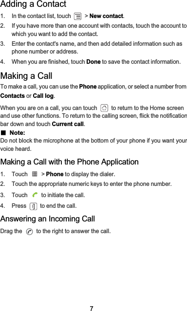 7Adding a Contact1.  In the contact list, touch   &gt; New contact.2.  If you have more than one account with contacts, touch the account to which you want to add the contact.3.  Enter the contact&apos;s name, and then add detailed information such as phone number or address.4.  When you are finished, touch Done to save the contact information.Making a CallTo make a call, you can use the Phone application, or select a number from  Contacts or Call log.When you are on a call, you can touch   to return to the Home screen and use other functions. To return to the calling screen, flick the notification bar down and touch Current call.Ƶ  Note:  Do not block the microphone at the bottom of your phone if you want your voice heard.Making a Call with the Phone Application1. Touch   &gt; Phone to display the dialer.2.  Touch the appropriate numeric keys to enter the phone number.3.  Touch   to initiate the call.4.  Press   to end the call.Answering an Incoming CallDrag the   to the right to answer the call.