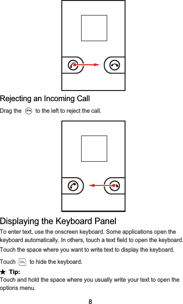 8Rejecting an Incoming CallDrag the   to the left to reject the call.Displaying the Keyboard PanelTo enter text, use the onscreen keyboard. Some applications open the keyboard automatically. In others, touch a text field to open the keyboard.Touch the space where you want to write text to display the keyboard.Touch   to hide the keyboard.ƾ  Tip:Touch and hold the space where you usually write your text to open the options menu.