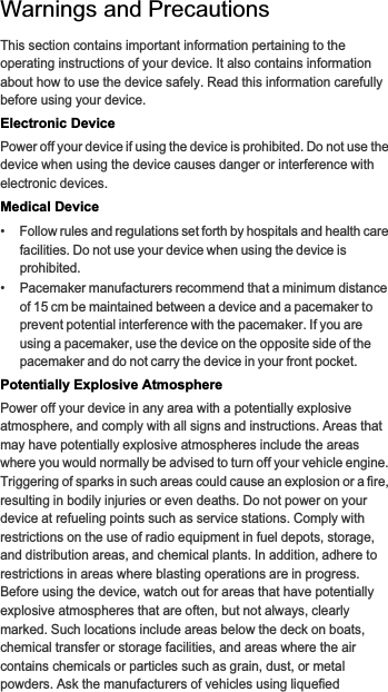 Warnings and PrecautionsThis section contains important information pertaining to the operating instructions of your device. It also contains information about how to use the device safely. Read this information carefully before using your device.Electronic DevicePower off your device if using the device is prohibited. Do not use the device when using the device causes danger or interference with electronic devices.Medical Device•   Follow rules and regulations set forth by hospitals and health care facilities. Do not use your device when using the device is prohibited.•   Pacemaker manufacturers recommend that a minimum distance of 15 cm be maintained between a device and a pacemaker to prevent potential interference with the pacemaker. If you are using a pacemaker, use the device on the opposite side of the pacemaker and do not carry the device in your front pocket.Potentially Explosive AtmospherePower off your device in any area with a potentially explosive atmosphere, and comply with all signs and instructions. Areas that may have potentially explosive atmospheres include the areas where you would normally be advised to turn off your vehicle engine. Triggering of sparks in such areas could cause an explosion or a fire, resulting in bodily injuries or even deaths. Do not power on your device at refueling points such as service stations. Comply with restrictions on the use of radio equipment in fuel depots, storage, and distribution areas, and chemical plants. In addition, adhere to restrictions in areas where blasting operations are in progress. Before using the device, watch out for areas that have potentially explosive atmospheres that are often, but not always, clearly marked. Such locations include areas below the deck on boats, chemical transfer or storage facilities, and areas where the air contains chemicals or particles such as grain, dust, or metal powders. Ask the manufacturers of vehicles using liquefied 