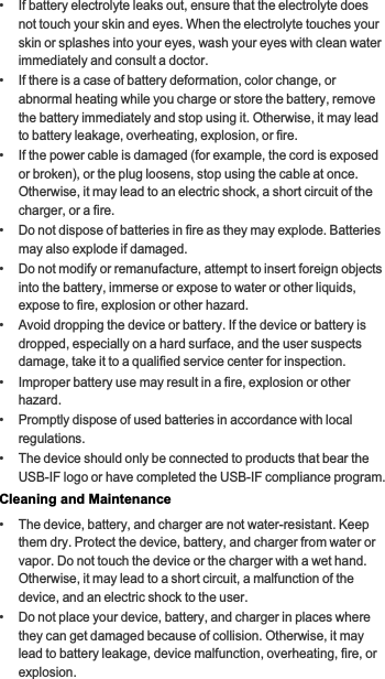 •   If battery electrolyte leaks out, ensure that the electrolyte does not touch your skin and eyes. When the electrolyte touches your skin or splashes into your eyes, wash your eyes with clean water immediately and consult a doctor.•   If there is a case of battery deformation, color change, or abnormal heating while you charge or store the battery, remove the battery immediately and stop using it. Otherwise, it may lead to battery leakage, overheating, explosion, or fire.•   If the power cable is damaged (for example, the cord is exposed or broken), or the plug loosens, stop using the cable at once. Otherwise, it may lead to an electric shock, a short circuit of the charger, or a fire.•   Do not dispose of batteries in fire as they may explode. Batteries may also explode if damaged.•   Do not modify or remanufacture, attempt to insert foreign objects into the battery, immerse or expose to water or other liquids, expose to fire, explosion or other hazard.•   Avoid dropping the device or battery. If the device or battery is dropped, especially on a hard surface, and the user suspects damage, take it to a qualified service center for inspection.•   Improper battery use may result in a fire, explosion or other hazard.•   Promptly dispose of used batteries in accordance with local regulations.•   The device should only be connected to products that bear the USB-IF logo or have completed the USB-IF compliance program.Cleaning and Maintenance•   The device, battery, and charger are not water-resistant. Keep them dry. Protect the device, battery, and charger from water or vapor. Do not touch the device or the charger with a wet hand. Otherwise, it may lead to a short circuit, a malfunction of the device, and an electric shock to the user.•   Do not place your device, battery, and charger in places where they can get damaged because of collision. Otherwise, it may lead to battery leakage, device malfunction, overheating, fire, or explosion.