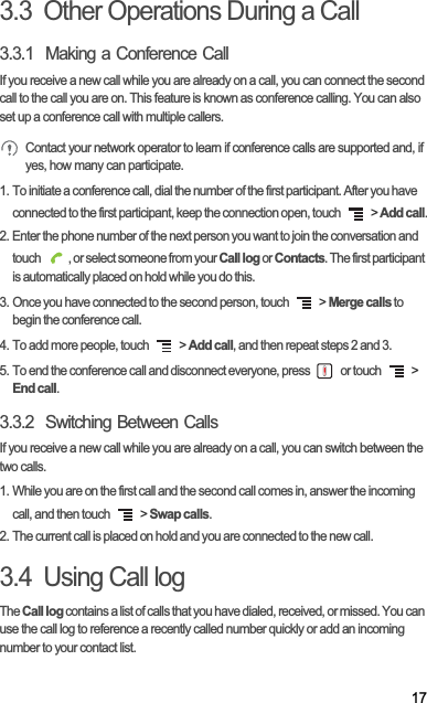 173.3  Other Operations During a Call3.3.1  Making a Conference CallIf you receive a new call while you are already on a call, you can connect the second call to the call you are on. This feature is known as conference calling. You can also set up a conference call with multiple callers.Contact your network operator to learn if conference calls are supported and, if yes, how many can participate.1. To initiate a conference call, dial the number of the first participant. After you have connected to the first participant, keep the connection open, touch   &gt; Add call.2. Enter the phone number of the next person you want to join the conversation and touch  , or select someone from your Call log or Contacts. The first participant is automatically placed on hold while you do this.3. Once you have connected to the second person, touch   &gt; Merge calls to begin the conference call.4. To add more people, touch   &gt; Add call, and then repeat steps 2 and 3.5. To end the conference call and disconnect everyone, press   or touch   &gt; End call.3.3.2  Switching Between CallsIf you receive a new call while you are already on a call, you can switch between the two calls.1. While you are on the first call and the second call comes in, answer the incoming call, and then touch   &gt; Swap calls.2. The current call is placed on hold and you are connected to the new call.3.4  Using Call logTheCall log contains a list of calls that you have dialed, received, or missed. You can use the call log to reference a recently called number quickly or add an incoming number to your contact list.