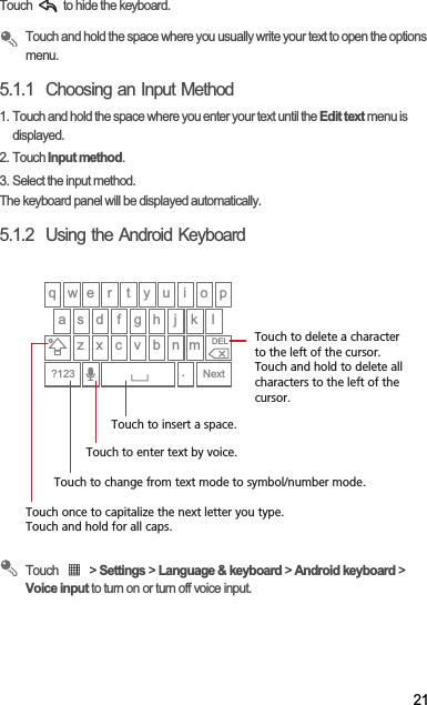 21Touch   to hide the keyboard.Touch and hold the space where you usually write your text to open the options menu.5.1.1  Choosing an Input Method1. Touch and hold the space where you enter your text until the Edit text menu is displayed.2. Touch Input method.3. Select the input method.The keyboard panel will be displayed automatically.5.1.2  Using the Android KeyboardTouch   &gt; Settings &gt; Language &amp; keyboard &gt; Android keyboard &gt; Voice input to turn on or turn off voice input.q w e r t y u i o pa s d f g h j kz x c v b n m.Next?123DELlTouch once to capitalize the next letter you type. Touch and hold for all caps.Touch to change from text mode to symbol/number mode. Touch to enter text by voice.Touch to insert a space.Touch to delete a characterto the left of the cursor. Touch and hold to delete all characters to the left of the cursor.