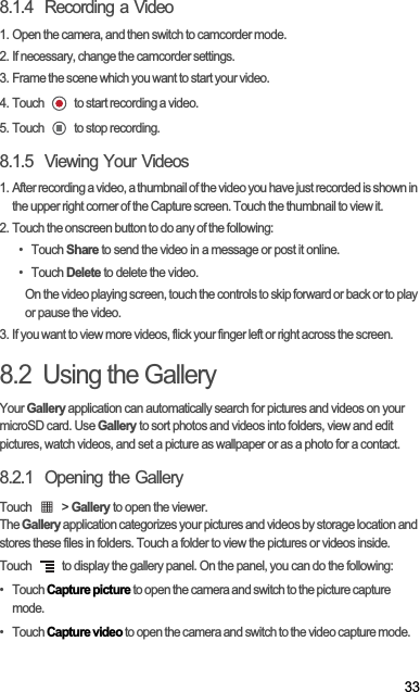 338.1.4  Recording a Video1. Open the camera, and then switch to camcorder mode.2. If necessary, change the camcorder settings.3. Frame the scene which you want to start your video.4. Touch   to start recording a video.5. Touch   to stop recording.8.1.5  Viewing Your Videos1. After recording a video, a thumbnail of the video you have just recorded is shown in the upper right corner of the Capture screen. Touch the thumbnail to view it.2. Touch the onscreen button to do any of the following:• Touch Share to send the video in a message or post it online.• Touch Delete to delete the video.On the video playing screen, touch the controls to skip forward or back or to play or pause the video.3. If you want to view more videos, flick your finger left or right across the screen.8.2  Using the GalleryYour Gallery application can automatically search for pictures and videos on your microSD card. Use Gallery to sort photos and videos into folders, view and edit pictures, watch videos, and set a picture as wallpaper or as a photo for a contact.8.2.1  Opening the GalleryTouch   &gt; Gallery to open the viewer.TheGallery application categorizes your pictures and videos by storage location and stores these files in folders. Touch a folder to view the pictures or videos inside.Touch   to display the gallery panel. On the panel, you can do the following:•   Touch Capture picture to open the camera and switch to the picture capture mode.•   Touch Capture video to open the camera and switch to the video capture mode.