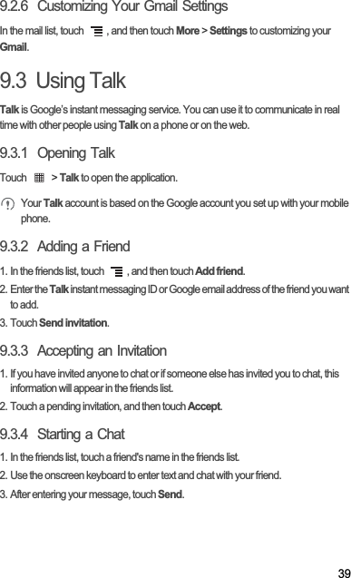 399.2.6  Customizing Your Gmail SettingsIn the mail list, touch  , and then touch More &gt; Settings to customizing your Gmail.9.3  Using TalkTalk is Google’s instant messaging service. You can use it to communicate in real time with other people using Talk on a phone or on the web.9.3.1  Opening TalkTouch   &gt; Talk to open the application.Your Talk account is based on the Google account you set up with your mobile phone.9.3.2  Adding a Friend1. In the friends list, touch  , and then touch Add friend.2. Enter the Talk instant messaging ID or Google email address of the friend you want to add.3. Touch Send invitation.9.3.3  Accepting an Invitation1. If you have invited anyone to chat or if someone else has invited you to chat, this information will appear in the friends list.2. Touch a pending invitation, and then touch Accept.9.3.4  Starting a Chat1. In the friends list, touch a friend&apos;s name in the friends list.2. Use the onscreen keyboard to enter text and chat with your friend.3. After entering your message, touch Send.