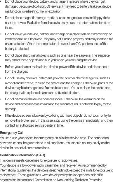 •   Do not place your device, battery, and charger in places where they can get damaged because of collision. Otherwise, it may lead to battery leakage, device malfunction, overheating, fire, or explosion.•   Do not place magnetic storage media such as magnetic cards and floppy disks near the device. Radiation from the device may erase the information stored on them.•   Do not leave your device, battery, and charger in a place with an extreme high or low temperature. Otherwise, they may not function properly and may lead to a fire or an explosion. When the temperature is lower than 0°C, performance of the battery is affected.•   Do not place sharp metal objects such as pins near the earpiece. The earpiece may attract these objects and hurt you when you are using the device.•   Before you clean or maintain the device, power off the device and disconnect it from the charger.•   Do not use any chemical detergent, powder, or other chemical agents (such as alcohol and benzene) to clean the device and the charger. Otherwise, parts of the device may be damaged or a fire can be caused. You can clean the device and the charger with a piece of damp and soft antistatic cloth.•   Do not dismantle the device or accessories. Otherwise, the warranty on the device and accessories is invalid and the manufacturer is not liable to pay for the damage.•   If the device screen is broken by colliding with hard objects, do not touch or try to remove the broken part. In this case, stop using the device immediately, and then contact an authorized service center in time.Emergency CallYou can use your device for emergency calls in the service area. The connection, however, cannot be guaranteed in all conditions. You should not rely solely on the device for essential communications.Certification Information (SAR)This device meets guidelines for exposure to radio waves.Your device is a low-power radio transmitter and receiver. As recommended by international guidelines, the device is designed not to exceed the limits for exposure to radio waves. These guidelines were developed by the independent scientific organization International Commission on Non-Ionizing Radiation Protection Draft