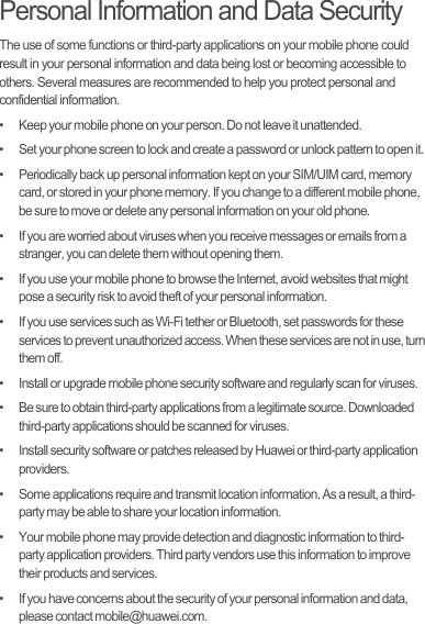 Personal Information and Data SecurityThe use of some functions or third-party applications on your mobile phone could result in your personal information and data being lost or becoming accessible to others. Several measures are recommended to help you protect personal and confidential information.•   Keep your mobile phone on your person. Do not leave it unattended.•   Set your phone screen to lock and create a password or unlock pattern to open it.•   Periodically back up personal information kept on your SIM/UIM card, memory card, or stored in your phone memory. If you change to a different mobile phone, be sure to move or delete any personal information on your old phone.•   If you are worried about viruses when you receive messages or emails from a stranger, you can delete them without opening them.•   If you use your mobile phone to browse the Internet, avoid websites that might pose a security risk to avoid theft of your personal information.•   If you use services such as Wi-Fi tether or Bluetooth, set passwords for these services to prevent unauthorized access. When these services are not in use, turn them off.•   Install or upgrade mobile phone security software and regularly scan for viruses.•   Be sure to obtain third-party applications from a legitimate source. Downloaded third-party applications should be scanned for viruses.•   Install security software or patches released by Huawei or third-party application providers.•   Some applications require and transmit location information. As a result, a third-party may be able to share your location information.•   Your mobile phone may provide detection and diagnostic information to third-party application providers. Third party vendors use this information to improve their products and services.•   If you have concerns about the security of your personal information and data, please contact mobile@huawei.com.Draft