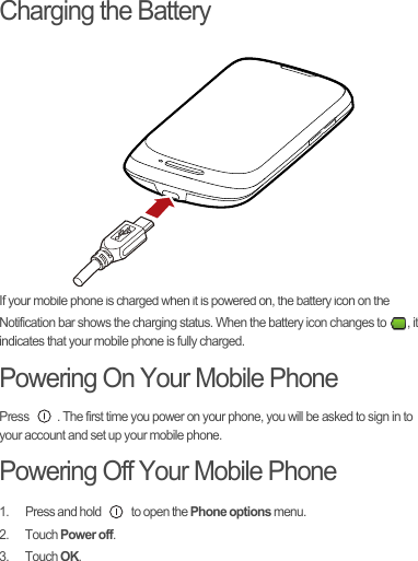 Charging the BatteryIf your mobile phone is charged when it is powered on, the battery icon on the Notification bar shows the charging status. When the battery icon changes to  , it indicates that your mobile phone is fully charged.Powering On Your Mobile PhonePress  . The first time you power on your phone, you will be asked to sign in to your account and set up your mobile phone.Powering Off Your Mobile Phone1.  Press and hold   to open the Phone options menu.2. Touch Power off.3. Touch OK.Draft