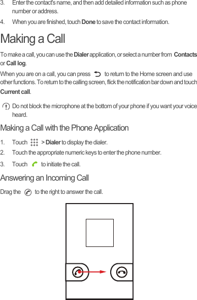 3.  Enter the contact&apos;s name, and then add detailed information such as phone number or address.4.  When you are finished, touch Done to save the contact information.Making a CallTo make a call, you can use the Dialer application, or select a number from  Contacts or Call log.When you are on a call, you can press   to return to the Home screen and use other functions. To return to the calling screen, flick the notification bar down and touch Current call. Do not block the microphone at the bottom of your phone if you want your voice heard.Making a Call with the Phone Application1. Touch   &gt; Dialer to display the dialer.2.  Touch the appropriate numeric keys to enter the phone number.3.  Touch   to initiate the call.Answering an Incoming CallDrag the   to the right to answer the call.Draft