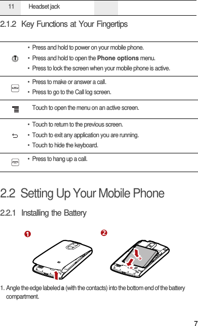 72.1.2  Key Functions at Your Fingertips2.2  Setting Up Your Mobile Phone2.2.1  Installing the Battery1. Angle the edge labeled a (with the contacts) into the bottom end of the battery compartment.11 Headset jack• Press and hold to power on your mobile phone. • Press and hold to open the Phone options menu.• Press to lock the screen when your mobile phone is active.• Press to make or answer a call.• Press to go to the Call log screen.Touch to open the menu on an active screen.• Touch to return to the previous screen.• Touch to exit any application you are running.• Touch to hide the keyboard.• Press to hang up a call.12