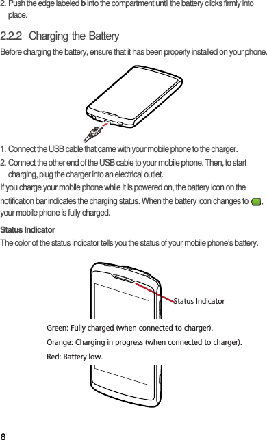 82. Push the edge labeled b into the compartment until the battery clicks firmly into place.2.2.2  Charging the BatteryBefore charging the battery, ensure that it has been properly installed on your phone.1. Connect the USB cable that came with your mobile phone to the charger.2. Connect the other end of the USB cable to your mobile phone. Then, to start charging, plug the charger into an electrical outlet.If you charge your mobile phone while it is powered on, the battery icon on the notification bar indicates the charging status. When the battery icon changes to  , your mobile phone is fully charged.Status IndicatorThe color of the status indicator tells you the status of your mobile phone’s battery.Status IndicatorGreen: Fully charged (when connected to charger).Orange: Charging in progress (when connected to charger).Red: Battery low.