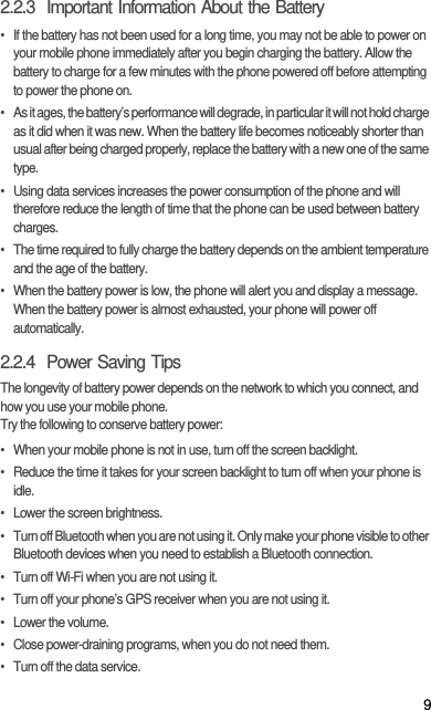 92.2.3  Important Information About the Battery•  If the battery has not been used for a long time, you may not be able to power on your mobile phone immediately after you begin charging the battery. Allow the battery to charge for a few minutes with the phone powered off before attempting to power the phone on.•  As it ages, the battery’s performance will degrade, in particular it will not hold charge as it did when it was new. When the battery life becomes noticeably shorter than usual after being charged properly, replace the battery with a new one of the same type.•  Using data services increases the power consumption of the phone and will therefore reduce the length of time that the phone can be used between battery charges.•  The time required to fully charge the battery depends on the ambient temperature and the age of the battery.•  When the battery power is low, the phone will alert you and display a message. When the battery power is almost exhausted, your phone will power off automatically.2.2.4  Power Saving Tips The longevity of battery power depends on the network to which you connect, and how you use your mobile phone.Try the following to conserve battery power:•  When your mobile phone is not in use, turn off the screen backlight.•  Reduce the time it takes for your screen backlight to turn off when your phone is idle.•  Lower the screen brightness.•  Turn off Bluetooth when you are not using it. Only make your phone visible to other Bluetooth devices when you need to establish a Bluetooth connection.•  Turn off Wi-Fi when you are not using it.•  Turn off your phone’s GPS receiver when you are not using it.• Lower the volume.•  Close power-draining programs, when you do not need them.•  Turn off the data service.